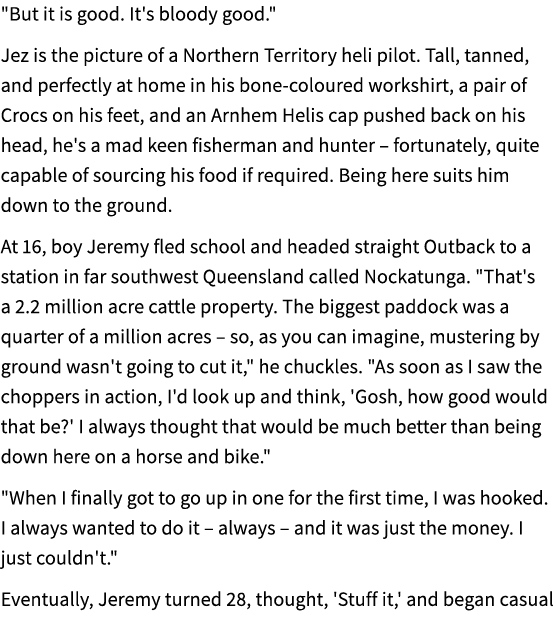 \“But it is good. It's bloody good.\" Jez is the picture of a Northern Territory heli pilot. Tall, tanned, and perfec...