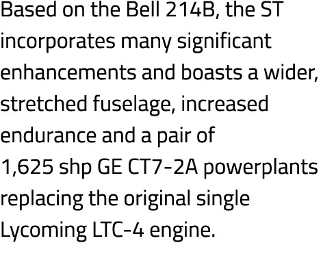 Based on the Bell 214B, the ST incorporates many significant enhancements and boasts a wider, stretched fuselage, inc...