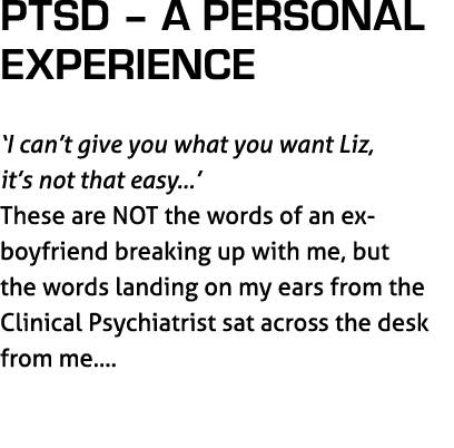 PTSD – A Personal Experience ‘I can’t give you what you want Liz, it’s not that easy…’ These are NOT the words of an ...