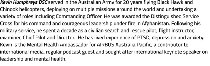 Kevin Humphreys DSC served in the Australian Army for 20 years flying Black Hawk and Chinook helicopters, deploying o...