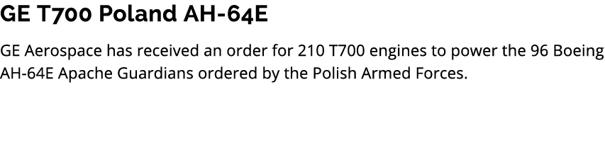 GE T700 Poland AH 64E GE Aerospace has received an order for 210 T700 engines to power the 96 Boeing AH 64E Apache Gu...