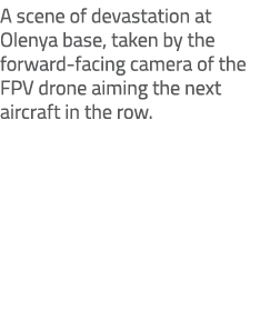 A scene of devastation at Olenya base, taken by the forward facing camera of the FPV drone aiming the next aircraft i...