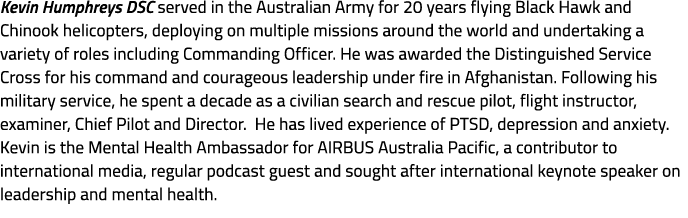 Kevin Humphreys DSC served in the Australian Army for 20 years flying Black Hawk and Chinook helicopters, deploying o...