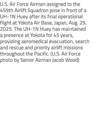 U.S. Air Force Airmen assigned to the 459th Airlift Squadron pose in front of a UH 1N Huey after its final operationa...