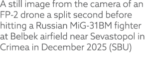 A still image from the camera of an FP 2 drone a split second before hitting a Russian MiG 31BM fighter at Belbek air...