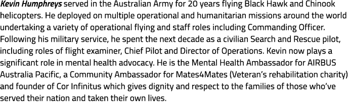 Kevin Humphreys served in the Australian Army for 20 years flying Black Hawk and Chinook helicopters. He deployed on ...