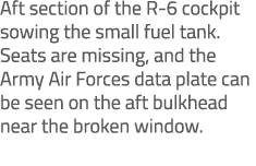Aft section of the R 6 cockpit sowing the small fuel tank. Seats are missing, and the Army Air Forces data plate can ...