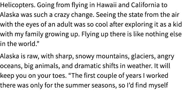 Helicopters. Going from flying in Hawaii and California to Alaska was such a crazy change. Seeing the state from the ...