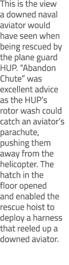 This is the view a downed naval aviator would have seen when being rescued by the plane guard HUP. “Abandon Chute” wa...