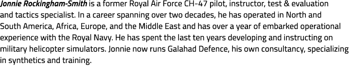 Jonnie Rockingham Smith is a former Royal Air Force CH 47 pilot, instructor, test & evaluation and tactics specialist...