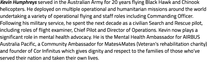 Kevin Humphreys served in the Australian Army for 20 years flying Black Hawk and Chinook helicopters. He deployed on ...